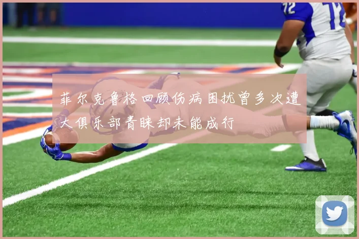 菲尔克鲁格回顾伤病困扰曾多次遭大俱乐部青睐却未能成行