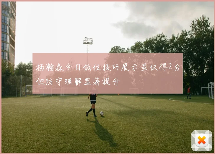 杨瀚森今日低位技巧展示虽仅得2分但防守理解显著提升