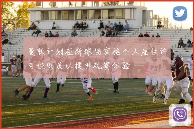 曼联计划在新球场实施个人座位许可证制度以提升观赛体验