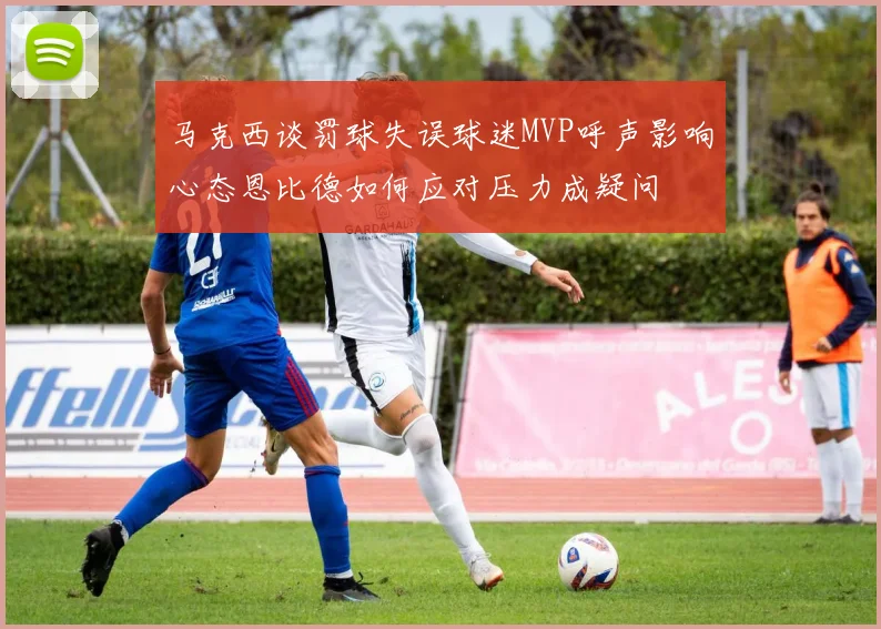 马克西谈罚球失误球迷MVP呼声影响心态恩比德如何应对压力成疑问