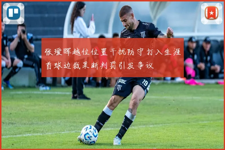 张瑷晖越位位置干扰防守打入生涯首球边裁果断判罚引发争议