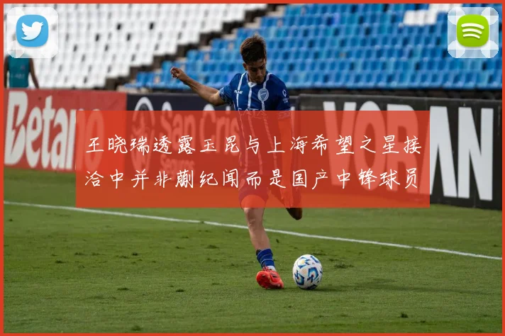 王晓瑞透露玉昆与上海希望之星接洽中并非蒯纪闻而是国产中锋球员
