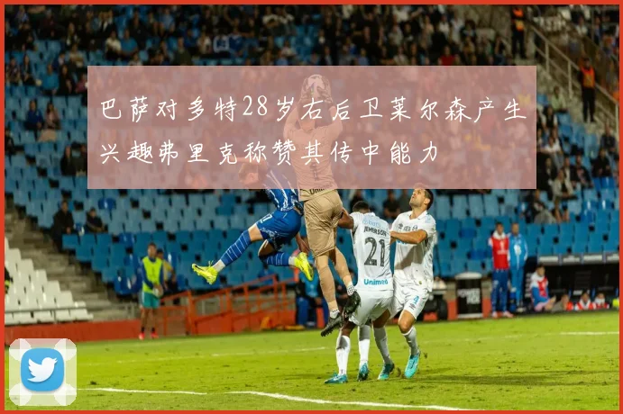 巴萨对多特28岁右后卫莱尔森产生兴趣弗里克称赞其传中能力
