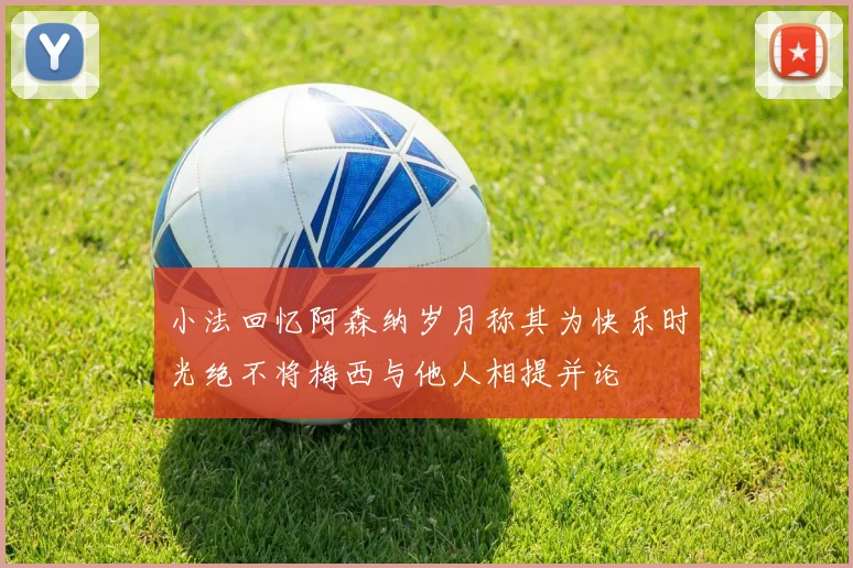 小法回忆阿森纳岁月称其为快乐时光绝不将梅西与他人相提并论