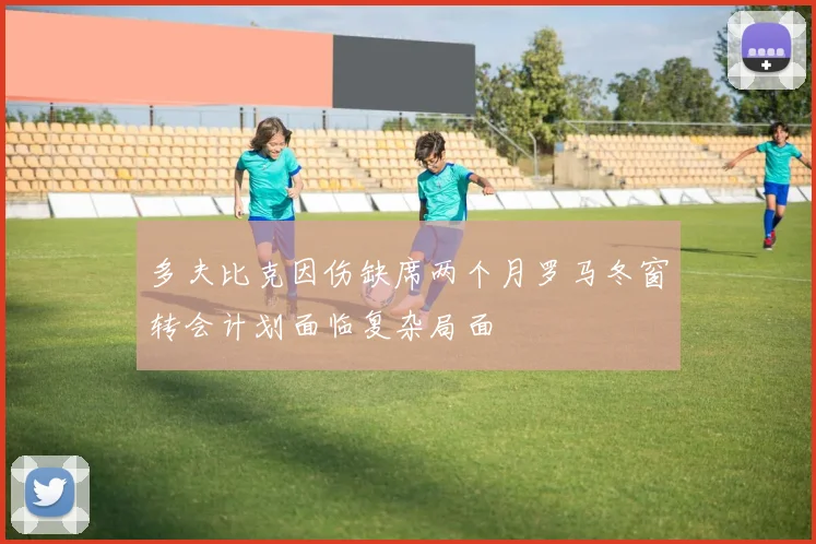 多夫比克因伤缺席两个月罗马冬窗转会计划面临复杂局面