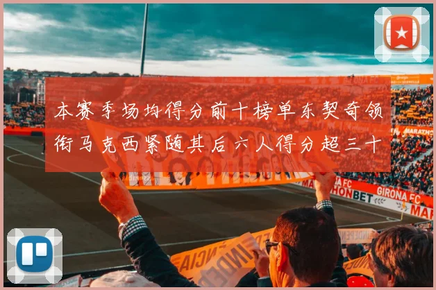 本赛季场均得分前十榜单东契奇领衔马克西紧随其后六人得分超三十