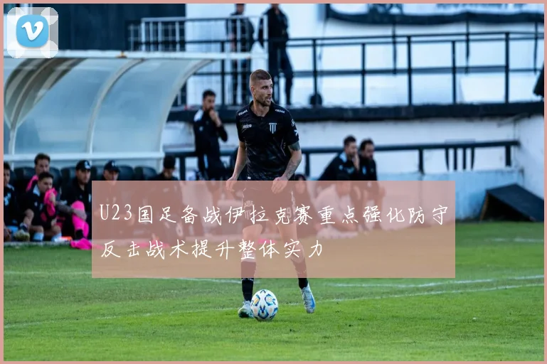 U23国足备战伊拉克赛重点强化防守反击战术提升整体实力