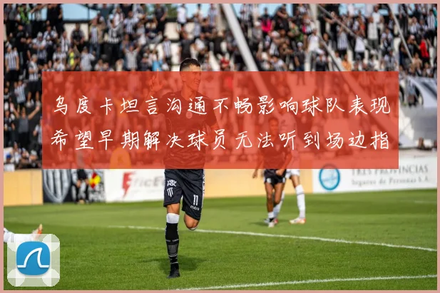 乌度卡坦言沟通不畅影响球队表现希望早期解决球员无法听到场边指令