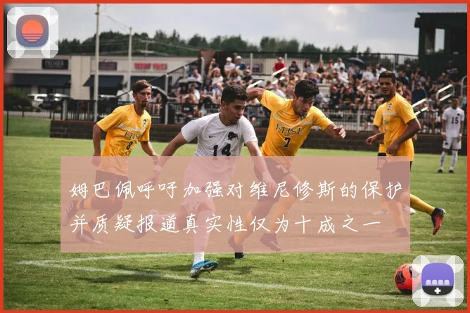 姆巴佩呼吁加强对维尼修斯的保护并质疑报道真实性仅为十成之一