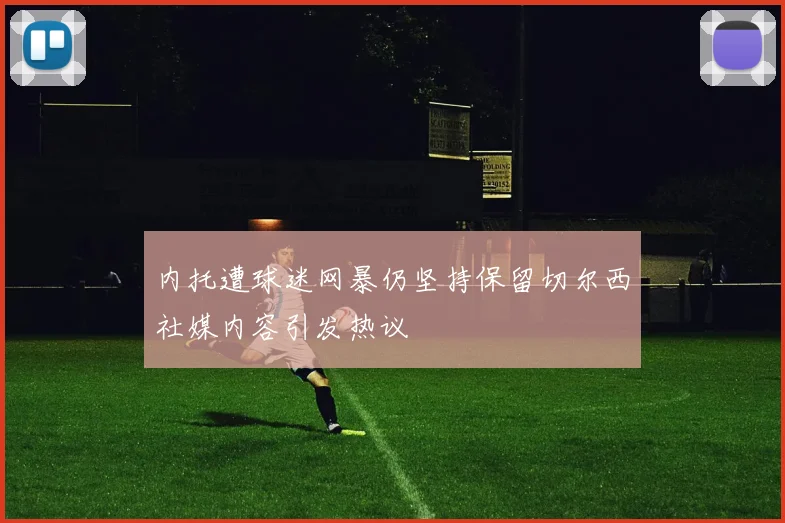 内托遭球迷网暴仍坚持保留切尔西社媒内容引发热议