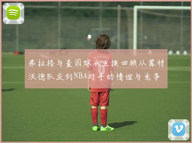 弗拉格与奎因球衣互换回顾从蒙特沃德队友到NBA对手的情谊与竞争