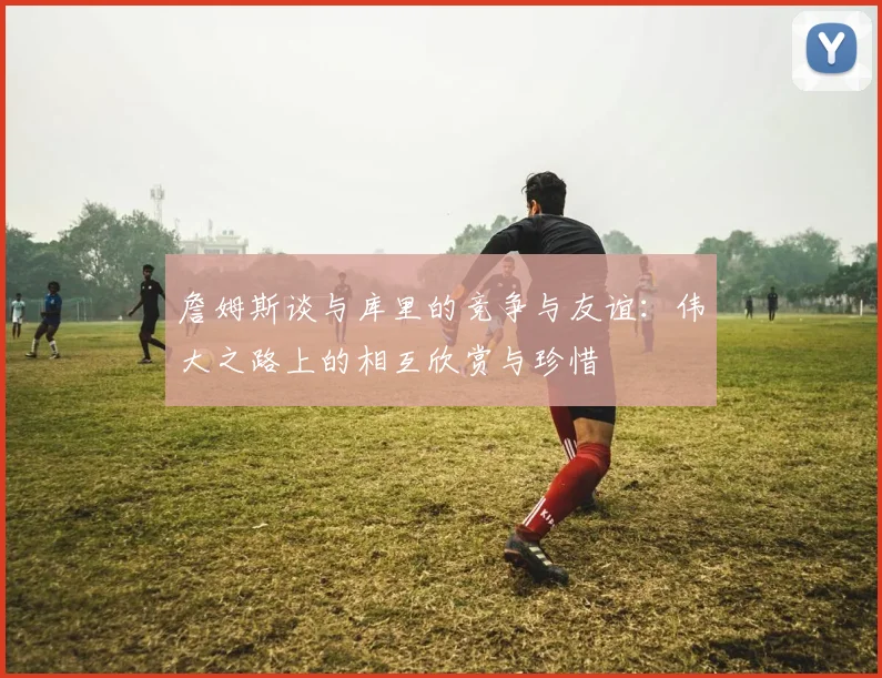 詹姆斯谈与库里的竞争与友谊：伟大之路上的相互欣赏与珍惜