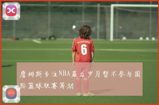 詹姆斯专注NBA最后岁月暂不参与国际篮球联赛筹划